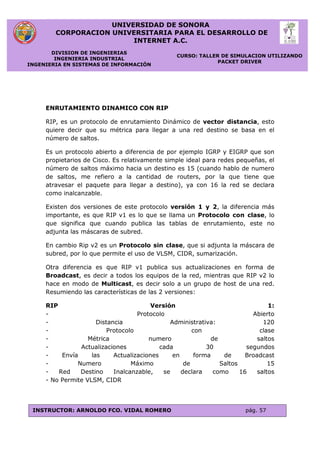 UNIVERSIDAD DE SONORA
CORPORACION UNIVERSITARIA PARA EL DESARROLLO DE
INTERNET A.C.
DIVISION DE INGENIERIAS
INGENIERIA INDUSTRIAL
INGENIERIA EN SISTEMAS DE INFORMACIÓN
CURSO: TALLER DE SIMULACION UTILIZANDO
PACKET DRIVER
INSTRUCTOR: ARNOLDO FCO. VIDAL ROMERO pág. 57
ENRUTAMIENTO DINAMICO CON RIP
RIP, es un protocolo de enrutamiento Dinámico de vector distancia, esto
quiere decir que su métrica para llegar a una red destino se basa en el
número de saltos.
Es un protocolo abierto a diferencia de por ejemplo IGRP y EIGRP que son
propietarios de Cisco. Es relativamente simple ideal para redes pequeñas, el
número de saltos máximo hacia un destino es 15 (cuando hablo de numero
de saltos, me refiero a la cantidad de routers, por la que tiene que
atravesar el paquete para llegar a destino), ya con 16 la red se declara
como inalcanzable.
Existen dos versiones de este protocolo versión 1 y 2, la diferencia más
importante, es que RIP v1 es lo que se llama un Protocolo con clase, lo
que significa que cuando publica las tablas de enrutamiento, este no
adjunta las máscaras de subred.
En cambio Rip v2 es un Protocolo sin clase, que si adjunta la máscara de
subred, por lo que permite el uso de VLSM, CIDR, sumarización.
Otra diferencia es que RIP v1 publica sus actualizaciones en forma de
Broadcast, es decir a todos los equipos de la red, mientras que RIP v2 lo
hace en modo de Multicast, es decir solo a un grupo de host de una red.
Resumiendo las características de las 2 versiones:
RIP Versión 1:
- Protocolo Abierto
- Distancia Administrativa: 120
- Protocolo con clase
- Métrica numero de saltos
- Actualizaciones cada 30 segundos
- Envía las Actualizaciones en forma de Broadcast
- Numero Máximo de Saltos 15
- Red Destino Inalcanzable, se declara como 16 saltos
- No Permite VLSM, CIDR
 