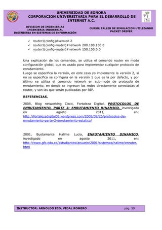 UNIVERSIDAD DE SONORA
CORPORACION UNIVERSITARIA PARA EL DESARROLLO DE
INTERNET A.C.
DIVISION DE INGENIERIAS
INGENIERIA INDUSTRIAL
INGENIERIA EN SISTEMAS DE INFORMACIÓN
CURSO: TALLER DE SIMULACION UTILIZANDO
PACKET DRIVER
INSTRUCTOR: ARNOLDO FCO. VIDAL ROMERO pág. 59
 router1(config)#version 2
 router1(config-router)#network 200.100.100.0
 router1(config-router)#network 150.150.0.0
Una explicación de los comandos, se utiliza el comando router en modo
configuración global, que es usado para implementar cualquier protocolo de
enrutamiento.
Luego se especifica la versión, en este caso yo implemente la versión 2, si
no se especifica se configura en la versión 1 que es la por defecto, y por
último se utiliza el comando network en sub-modo de protocolo de
enrutamiento, en donde se ingresan las redes directamente conectadas al
router, y son las que serán publicadas por RIP.
REFERENCIAS.
2008, Blog networking Cisco, Fortaleza Digital, PROTOCOLOS DE
ENRUTAMIENTO, PARTE 3: ENRUTAMIENTO DINAMICO, investigado
en agosto 2011, en:
http://fortalezadigital08.wordpress.com/2008/09/26/protocolos-de-
enrutamiento-parte-2-enrutamiento-estatico/
2001, Bustamante Halime Lucia, ENRUTAMIENTO DINAMICO,
investigado en agosto 2011, en:
http://www.gfc.edu.co/estudiantes/anuario/2001/sistemas/halime/enruter.
html
 