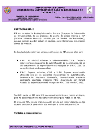 UNIVERSIDAD DE SONORA
CORPORACION UNIVERSITARIA PARA EL DESARROLLO DE
INTERNET A.C.
DIVISION DE INGENIERIAS
INGENIERIA INDUSTRIAL
INGENIERIA EN SISTEMAS DE INFORMACIÓN
CURSO: TALLER DE SIMULACION UTILIZANDO
PACKET DRIVER
INSTRUCTOR: ARNOLDO FCO. VIDAL ROMERO pág. 60
PROTOCOLO RIPv2
RIP son las siglas de Routing Information Protocol (Protocolo de Información
de Enrutamiento). Es un protocolo de puerta de enlace interna o IGP
(Internal Gateway Protocol) utilizado por los routers (encaminadores),
aunque también pueden actuar en equipos, para intercambiar información
acerca de redes IP.
En la actualidad existen tres versiones diferentes de RIP, dos de ellas son:
 RIPv1: No soporta subredes ni direccionamiento CIDR. Tampoco
incluye ningún mecanismo de autentificación de los mensajes. No se
usa actualmente. Su especificación está recogida en el RFC 1058. Es
un protocolo de routing con clase.
 RIPv2: Soporta subredes, CIDR y VLSM. Soporta autenticación
utilizando uno de los siguientes mecanismos: no autentificación,
autentificación mediante contraseña, autentificación mediante
contraseña codificada mediante MD5 (desarrollado por Ronald
Rivest). Su especificación está recogida en RFC 1723 y en RFC 2453.
También existe un RIP para IPX, que casualmente lleva el mismo acrónimo,
pero no está directamente relacionado con el RIP para redes IP, ad-hoc.
El protocolo RIP, es una implementación directa del vector-distancia en los
routers. Utiliza UDP para enviar sus mensajes a través del puerto 520.
Ventajas e Inconvenientes
 