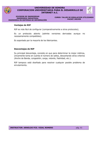 UNIVERSIDAD DE SONORA
CORPORACION UNIVERSITARIA PARA EL DESARROLLO DE
INTERNET A.C.
DIVISION DE INGENIERIAS
INGENIERIA INDUSTRIAL
INGENIERIA EN SISTEMAS DE INFORMACIÓN
CURSO: TALLER DE SIMULACION UTILIZANDO
PACKET DRIVER
INSTRUCTOR: ARNOLDO FCO. VIDAL ROMERO pág. 61
Ventajas de RIP
RIP es más fácil de configurar (comparativamente a otros protocolos).
Es un protocolo abierto (admite versiones derivadas aunque no
necesariamente compatibles).
Es soportado por la mayoría de los fabricantes.
Desventajas de RIP
Su principal desventaja, consiste en que para determinar la mejor métrica,
únicamente toma en cuenta el número de saltos, descartando otros criterios
(Ancho de Banda, congestión, carga, retardo, fiabilidad, etc.).
RIP tampoco está diseñado para resolver cualquier posible problema de
enrutamiento.
 