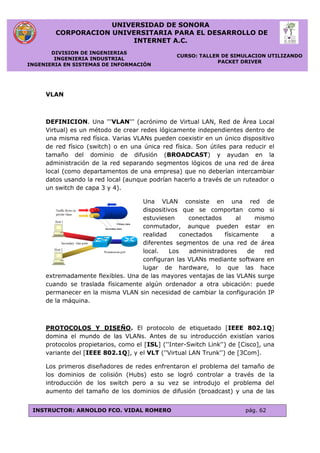 UNIVERSIDAD DE SONORA
CORPORACION UNIVERSITARIA PARA EL DESARROLLO DE
INTERNET A.C.
DIVISION DE INGENIERIAS
INGENIERIA INDUSTRIAL
INGENIERIA EN SISTEMAS DE INFORMACIÓN
CURSO: TALLER DE SIMULACION UTILIZANDO
PACKET DRIVER
INSTRUCTOR: ARNOLDO FCO. VIDAL ROMERO pág. 62
VLAN
DEFINICION. Una '''VLAN''' (acrónimo de Virtual LAN, Red de Área Local
Virtual) es un método de crear redes lógicamente independientes dentro de
una misma red física. Varias VLANs pueden coexistir en un único dispositivo
de red físico (switch) o en una única red física. Son útiles para reducir el
tamaño del dominio de difusión (BROADCAST) y ayudan en la
administración de la red separando segmentos lógicos de una red de área
local (como departamentos de una empresa) que no deberían intercambiar
datos usando la red local (aunque podrían hacerlo a través de un ruteador o
un switch de capa 3 y 4).
Una VLAN consiste en una red de
dispositivos que se comportan como si
estuviesen conectados al mismo
conmutador, aunque pueden estar en
realidad conectados físicamente a
diferentes segmentos de una red de área
local. Los administradores de red
configuran las VLANs mediante software en
lugar de hardware, lo que las hace
extremadamente flexibles. Una de las mayores ventajas de las VLANs surge
cuando se traslada físicamente algún ordenador a otra ubicación: puede
permanecer en la misma VLAN sin necesidad de cambiar la configuración IP
de la máquina.
PROTOCOLOS Y DISEÑO. El protocolo de etiquetado [IEEE 802.1Q]
domina el mundo de las VLANs. Antes de su introducción existían varios
protocolos propietarios, como el [ISL] (''Inter-Switch Link'') de [Cisco], una
variante del [IEEE 802.1Q], y el VLT (''Virtual LAN Trunk'') de [3Com].
Los primeros diseñadores de redes enfrentaron el problema del tamaño de
los dominios de colisión (Hubs) esto se logró controlar a través de la
introducción de los switch pero a su vez se introdujo el problema del
aumento del tamaño de los dominios de difusión (broadcast) y una de las
 