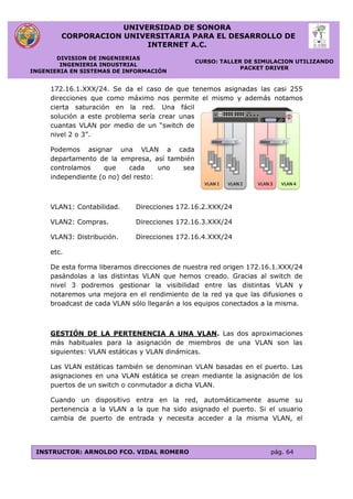 UNIVERSIDAD DE SONORA
CORPORACION UNIVERSITARIA PARA EL DESARROLLO DE
INTERNET A.C.
DIVISION DE INGENIERIAS
INGENIERIA INDUSTRIAL
INGENIERIA EN SISTEMAS DE INFORMACIÓN
CURSO: TALLER DE SIMULACION UTILIZANDO
PACKET DRIVER
INSTRUCTOR: ARNOLDO FCO. VIDAL ROMERO pág. 64
172.16.1.XXX/24. Se da el caso de que tenemos asignadas las casi 255
direcciones que como máximo nos permite el mismo y además notamos
cierta saturación en la red. Una fácil
solución a este problema sería crear unas
cuantas VLAN por medio de un “switch de
nivel 2 o 3”.
Podemos asignar una VLAN a cada
departamento de la empresa, así también
controlamos que cada uno sea
independiente (o no) del resto:
VLAN1: Contabilidad. Direcciones 172.16.2.XXX/24
VLAN2: Compras. Direcciones 172.16.3.XXX/24
VLAN3: Distribución. Direcciones 172.16.4.XXX/24
etc.
De esta forma liberamos direcciones de nuestra red origen 172.16.1.XXX/24
pasándolas a las distintas VLAN que hemos creado. Gracias al switch de
nivel 3 podremos gestionar la visibilidad entre las distintas VLAN y
notaremos una mejora en el rendimiento de la red ya que las difusiones o
broadcast de cada VLAN sólo llegarán a los equipos conectados a la misma.
GESTIÓN DE LA PERTENENCIA A UNA VLAN. Las dos aproximaciones
más habituales para la asignación de miembros de una VLAN son las
siguientes: VLAN estáticas y VLAN dinámicas.
Las VLAN estáticas también se denominan VLAN basadas en el puerto. Las
asignaciones en una VLAN estática se crean mediante la asignación de los
puertos de un switch o conmutador a dicha VLAN.
Cuando un dispositivo entra en la red, automáticamente asume su
pertenencia a la VLAN a la que ha sido asignado el puerto. Si el usuario
cambia de puerto de entrada y necesita acceder a la misma VLAN, el
 