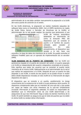 UNIVERSIDAD DE SONORA
CORPORACION UNIVERSITARIA PARA EL DESARROLLO DE
INTERNET A.C.
DIVISION DE INGENIERIAS
INGENIERIA INDUSTRIAL
INGENIERIA EN SISTEMAS DE INFORMACIÓN
CURSO: TALLER DE SIMULACION UTILIZANDO
PACKET DRIVER
INSTRUCTOR: ARNOLDO FCO. VIDAL ROMERO pág. 65
administrador de la red debe cambiar manualmente la asignación a la VLAN
del nuevo puerto de conexión en el switch.
En las VLAN dinámicas, la asignación se realiza mediante paquetes de
software tales como el CiscoWorks 2000. Con el VMPS (acrónimo en inglés
de VLAN Policy Server o Servidor de Directivas de la VLAN), el
administrador de la red puede asignar los puertos que pertenecen a una
VLAN de manera automática
basándose en información tal
como la dirección MAC del
dispositivo que se conecta al
puerto o el nombre de usuario
utilizado para acceder al
dispositivo. En este
procedimiento, el dispositivo que
accede a la red, hace una
consulta a la base de datos de miembros de la VLAN. Se puede consultar el
software FreeNAC para ver un ejemplo de implementación de un servidor
VMPS.
VLAN BASADAS EN EL PUERTO DE CONEXIÓN. Con las VLAN con
pertenencia basada en el puerto de conexión del switch, el puerto asignado
a la VLAN es independiente del usuario o dispositivo conectado en el puerto.
Esto significa que todos los usuarios que se conectan al puerto serán
miembros de la misma VLAN. Habitualmente es el administrador de la red el
que realiza las asignaciones a la VLAN. Después de que un puerto ha sido
asignado a una VLAN, a través de ese puerto no se puede enviar ni recibir
datos desde dispositivos incluidos en otra VLAN sin la intervención de algún
dispositivo de capa 3.
El dispositivo que se conecta a un puerto, posiblemente no tenga
conocimiento de la existencia de la VLAN a la que pertenece dicho puerto. El
dispositivo simplemente sabe que es miembro de una sub-red y que puede
ser capaz de hablar con otros miembros de la sub-red simplemente
enviando información al segmento cableado. El switch es responsable de
identificar que la información viene de una VLAN determinada y de
asegurarse de que esa información llega a todos los demás miembros de la
VLAN. El switch también se asegura de que el resto de puertos que no están
en dicha VLAN no reciben dicha información.
 