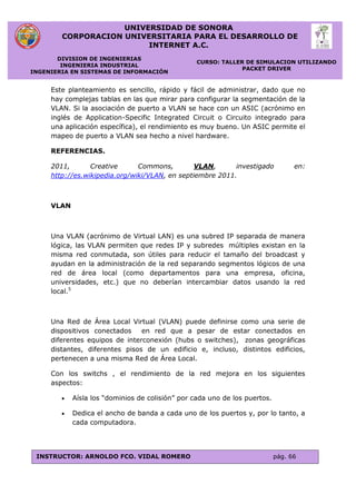 UNIVERSIDAD DE SONORA
CORPORACION UNIVERSITARIA PARA EL DESARROLLO DE
INTERNET A.C.
DIVISION DE INGENIERIAS
INGENIERIA INDUSTRIAL
INGENIERIA EN SISTEMAS DE INFORMACIÓN
CURSO: TALLER DE SIMULACION UTILIZANDO
PACKET DRIVER
INSTRUCTOR: ARNOLDO FCO. VIDAL ROMERO pág. 66
Este planteamiento es sencillo, rápido y fácil de administrar, dado que no
hay complejas tablas en las que mirar para configurar la segmentación de la
VLAN. Si la asociación de puerto a VLAN se hace con un ASIC (acrónimo en
inglés de Application-Specific Integrated Circuit o Circuito integrado para
una aplicación específica), el rendimiento es muy bueno. Un ASIC permite el
mapeo de puerto a VLAN sea hecho a nivel hardware.
REFERENCIAS.
2011, Creative Commons, VLAN, investigado en:
http://es.wikipedia.org/wiki/VLAN, en septiembre 2011.
VLAN
Una VLAN (acrónimo de Virtual LAN) es una subred IP separada de manera
lógica, las VLAN permiten que redes IP y subredes múltiples existan en la
misma red conmutada, son útiles para reducir el tamaño del broadcast y
ayudan en la administración de la red separando segmentos lógicos de una
red de área local (como departamentos para una empresa, oficina,
universidades, etc.) que no deberían intercambiar datos usando la red
local.5
Una Red de Área Local Virtual (VLAN) puede definirse como una serie de
dispositivos conectados en red que a pesar de estar conectados en
diferentes equipos de interconexión (hubs o switches), zonas geográficas
distantes, diferentes pisos de un edificio e, incluso, distintos edificios,
pertenecen a una misma Red de Área Local.
Con los switchs , el rendimiento de la red mejora en los siguientes
aspectos:
 Aísla los “dominios de colisión” por cada uno de los puertos.
 Dedica el ancho de banda a cada uno de los puertos y, por lo tanto, a
cada computadora.
 