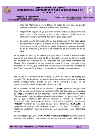 UNIVERSIDAD DE SONORA
CORPORACION UNIVERSITARIA PARA EL DESARROLLO DE
INTERNET A.C.
DIVISION DE INGENIERIAS
INGENIERIA INDUSTRIAL
INGENIERIA EN SISTEMAS DE INFORMACIÓN
CURSO: TALLER DE SIMULACION UTILIZANDO
PACKET DRIVER
INSTRUCTOR: ARNOLDO FCO. VIDAL ROMERO pág. 67
 Aísla los “dominios de broadcast”, en lugar de uno solo, se puede
configurar el switch para que existan más “dominios”.
 Proporciona seguridad, ya que si se quiere conectar a otro puerto del
switch que no sea el suyo, no va a poder realizarlo, debido a que se
configuraron cierta cantidad de puertos para cada VLAN.
 Controla más la administración de las direcciones IP. Por cada VLAN
se recomienda asignar un bloque de IPs, independiente uno de otro,
así ya no se podrá configurar por parte del usuario cualquier dirección
IP en su máquina y se evitará la repetición de direcciones IP en la
LAN.
En el estándar 802.1Q se define que para llevar a cabo la comunicación
dentro en una VLAN se requerirá de un dispositivo dentro de la LAN, capaz
de entender los formatos de los paquetes con que están formadas las
VLANs. Este dispositivo es un equipo de capa 3, mejor conocido como
enrutador o router, que tendrá que ser capaz de entender los formatos de
las VLANs para recibir y dirigir el tráfico hacia la VLAN correspondiente.
Las VLANs se caracterizan en el nivel 2 (nivel de enlace de datos) del
modelo OSI. Sin embargo, los administradores suelen configurar las VLANs
como correspondencia directa de una red o subred IP, lo que les da
apariencia de funcionar en el nivel 3 (nivel de red).
En el contexto de las VLANs, el término ''TRUNK'' (troncal) designa una
conexión de red que transporta múltiples VLANs identificadas por etiquetas
(o ''tags'') insertadas en sus paquetes. Dichos ''trunks'' deben operar entre
''tagged ports'' (puertos etiquetados) de dispositivos con soporte de VLANs,
por lo que a menudo son enlaces ''switch'' a ''switch'' o ''switch'' a
''ruteador'' más que enlaces a nodos. (Para mayor confusión, el término
''TRUNK'' también se usa para lo que Cisco denomina «CANALES»; ó
agregado de enlaces). Un ''ruteador'' (''switch'' de nivel 3) funciona como
''columna vertebral'' para el tráfico de red transmitido entre diferentes
VLANs.
En los dispositivos Cisco, VTP (''VLAN Trunking Protocol'') permite definir
dominios de VLAN, lo que facilita las tareas administrativas. VTP (Cisco)
 