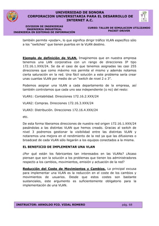 UNIVERSIDAD DE SONORA
CORPORACION UNIVERSITARIA PARA EL DESARROLLO DE
INTERNET A.C.
DIVISION DE INGENIERIAS
INGENIERIA INDUSTRIAL
INGENIERIA EN SISTEMAS DE INFORMACIÓN
CURSO: TALLER DE SIMULACION UTILIZANDO
PACKET DRIVER
INSTRUCTOR: ARNOLDO FCO. VIDAL ROMERO pág. 68
también permite «podar», lo que significa dirigir tráfico VLAN específico sólo
a los ''switches'' que tienen puertos en la VLAN destino.
Ejemplo de definición de VLAN. Imaginemos que en nuestra empresa
tenemos una LAN corporativa con un rango de direcciones IP tipo
172.16.1.XXX/24. Se da el caso de que tenemos asignadas las casi 255
direcciones que como máximo nos permite el mismo y además notamos
cierta saturación en la red. Una fácil solución a este problema sería crear
unas cuantas VLAN por medio de un “switch de nivel 2 o 3”.
Podemos asignar una VLAN a cada departamento de la empresa, así
también controlamos que cada uno sea independiente (o no) del resto:
VLAN1: Contabilidad. Direcciones 172.16.2.XXX/24
VLAN2: Compras. Direcciones 172.16.3.XXX/24
VLAN3: Distribución. Direcciones 172.16.4.XXX/24
etc.
De esta forma liberamos direcciones de nuestra red origen 172.16.1.XXX/24
pasándolas a las distintas VLAN que hemos creado. Gracias al switch de
nivel 3 podremos gestionar la visibilidad entre las distintas VLAN y
notaremos una mejora en el rendimiento de la red ya que las difusiones o
broadcast de cada VLAN sólo llegarán a los equipos conectados a la misma.
EL BENEFICIO DE IMPLEMENTAR UNA VLAN
¿Por qué están los fabricantes tan interesados en las VLANs? ¿Acaso
piensan que son la solución a los problemas que tienen los administradores
respecto a los cambios, movimientos, emisión y actuación de la red?
Reducción del Coste de Movimientos y Cambios. La principal excusa
para implementar una VLAN es la reducción en el coste de los cambios y
movimientos de usuarios. Desde que estos costes son bastante
sustanciales, este argumento es suficientemente obligatorio para la
implementación de una VLAN.
 