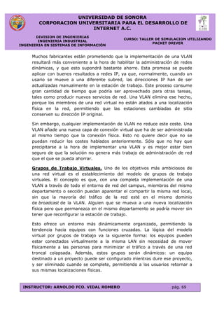 UNIVERSIDAD DE SONORA
CORPORACION UNIVERSITARIA PARA EL DESARROLLO DE
INTERNET A.C.
DIVISION DE INGENIERIAS
INGENIERIA INDUSTRIAL
INGENIERIA EN SISTEMAS DE INFORMACIÓN
CURSO: TALLER DE SIMULACION UTILIZANDO
PACKET DRIVER
INSTRUCTOR: ARNOLDO FCO. VIDAL ROMERO pág. 69
Muchos fabricantes están prometiendo que la implementación de una VLAN
resultará más conveniente a la hora de habilitar la administración de redes
dinámicas, y que esto supondrá bastante ahorro. Esta promesa se puede
aplicar con buenos resultados a redes IP, ya que, normalmente, cuando un
usario se mueve a una diferente subred, las direcciones IP han de ser
actualizadas manualmente en la estación de trabajo. Este proceso consume
gran cantidad de tiempo que podría ser aprovechado para otras tareas,
tales como producir nuevos servicios de red. Una VLAN elimina ese hecho,
porque los miembros de una red virtual no están atados a una localización
física en la red, permitiendo que las estaciones cambiadas de sitio
conserven su dirección IP original.
Sin embargo, cualquier implementación de VLAN no reduce este coste. Una
VLAN añade una nueva capa de conexión virtual que ha de ser administrada
al mismo tiempo que la conexión física. Esto no quiere decir que no se
puedan reducir los costes hablados anteriormente. Sólo que no hay que
precipitarse a la hora de implementar una VLAN y es mejor estar bien
seguro de que la solución no genera más trabajo de administración de red
que el que se pueda ahorrar.
Grupos de Trabajo Virtuales. Uno de los objetivos más ambiciosos de
una red virtual es el establecimiento del modelo de grupos de trabajo
virtuales. El concepto es que, con una completa implementación de una
VLAN a través de todo el entorno de red del campus, miembros del mismo
departamento o sección puedan aparentar el compartir la misma red local,
sin que la mayoría del tráfico de la red esté en el mismo dominio
de broadcast de la VLAN. Alguien que se mueva a una nueva localización
física pero que permanezca en el mismo departamento se podría mover sin
tener que reconfigurar la estación de trabajo.
Esto ofrece un entorno más dinámicamente organizado, permitiendo la
tendencia hacia equipos con funciones cruzadas. La lógica del modelo
virtual por grupos de trabajo va la siguiente forma: los equipos pueden
estar conectados virtualmente a la misma LAN sin necesidad de mover
físicamente a las personas para minimizar el tráfico a través de una red
troncal colapsada. Además, estos grupos serán dinámicos: un equipo
destinado a un proyecto puede ser configurado mientras dure ese proyecto,
y ser eliminado cuando se complete, permitiendo a los usuarios retornar a
sus mismas localizaciones físicas.
 