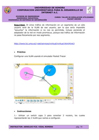 UNIVERSIDAD DE SONORA
CORPORACION UNIVERSITARIA PARA EL DESARROLLO DE
INTERNET A.C.
DIVISION DE INGENIERIAS
INGENIERIA INDUSTRIAL
INGENIERIA EN SISTEMAS DE INFORMACIÓN
CURSO: TALLER DE SIMULACION UTILIZANDO
PACKET DRIVER
INSTRUCTOR: ARNOLDO FCO. VIDAL ROMERO pág. 70
Seguridad. El único tráfico de información en un segmento de un sólo
usuario será de la VLAN de ese usuario, por lo que sería imposible
"escuchar" la información si no nos es permitida, incluso poniendo el
adaptador de la red en modo promiscuo, porque ese tráfico de información
no pasa físicamente por ese segmento.
http://www.lcc.uma.es/~eat/services/rvirtual/rvirtual.html#link3
 Práctica
Configurar una VLAN usando el simulador Packet Tracer
 Instrucciones
1.- Utilizar un switch capa 3 para conectar 3 routers, los cuales
representarán las 3 VLAN que vamos a configurar.
 