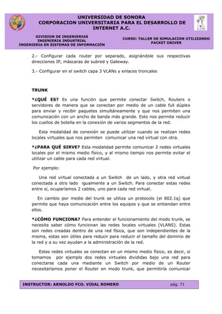 UNIVERSIDAD DE SONORA
CORPORACION UNIVERSITARIA PARA EL DESARROLLO DE
INTERNET A.C.
DIVISION DE INGENIERIAS
INGENIERIA INDUSTRIAL
INGENIERIA EN SISTEMAS DE INFORMACIÓN
CURSO: TALLER DE SIMULACION UTILIZANDO
PACKET DRIVER
INSTRUCTOR: ARNOLDO FCO. VIDAL ROMERO pág. 71
2.- Configurar cada router por separado, asignándole sus respectivas
direcciones IP, máscaras de subred y Gateway.
3.- Configurar en el switch capa 3 VLANs y enlaces troncales
TRUNK
*¿QUÉ ES? Es una función que permite conectar Switch, Routers o
servidores de manera que se conectan por medio de un cable full dúplex
para enviar y recibir paquetes simultáneamente y que nos permiten una
comunicación con un ancho de banda más grande. Esto nos permite reducir
los cuellos de botella en la conexión de varios segmentos de la red.
Esta modalidad de conexión se puede utilizar cuando se realizan redes
locales virtuales que nos permiten comunicar una red virtual con otra.
*¿PARA QUÉ SIRVE? Esta modalidad permite comunicar 2 redes virtuales
locales por el mismo medio físico, y al mismo tiempo nos permite evitar el
utilizar un cable para cada red virtual.
Por ejemplo:
Una red virtual conectada a un Switch de un lado, y otra red virtual
conectada a otro lado igualmente a un Switch. Para conectar estas redes
entre sí, ocuparíamos 2 cables, uno para cada red virtual.
En cambio por medio del trunk se utiliza un protocolo (el 802.1q) que
permite que haya comunicación entre los equipos y que se entiendan entre
ellos.
*¿CÓMO FUNCIONA? Para entender el funcionamiento del modo trunk, se
necesita saber cómo funcionan las redes locales virtuales (VLANS). Estas
son redes creadas dentro de una red física, que son independientes de la
misma, estas son útiles para reducir para reducir el tamaño del dominio de
la red y a su vez ayudan a la administración de la red.
Estas redes virtuales se conectan en un mismo medio físico, es decir, si
tomamos por ejemplo dos redes virtuales divididas bajo una red para
conectarse cada una mediante un Switch por medio de un Router
necesitaríamos poner el Router en modo trunk, que permitiría comunicar
 