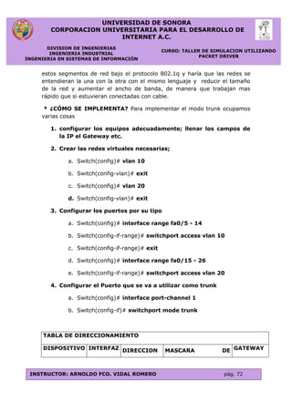 UNIVERSIDAD DE SONORA
CORPORACION UNIVERSITARIA PARA EL DESARROLLO DE
INTERNET A.C.
DIVISION DE INGENIERIAS
INGENIERIA INDUSTRIAL
INGENIERIA EN SISTEMAS DE INFORMACIÓN
CURSO: TALLER DE SIMULACION UTILIZANDO
PACKET DRIVER
INSTRUCTOR: ARNOLDO FCO. VIDAL ROMERO pág. 72
estos segmentos de red bajo el protocolo 802.1q y haría que las redes se
entendieran la una con la otra con el mismo lenguaje y reducir el tamaño
de la red y aumentar el ancho de banda, de manera que trabajan mas
rápido que si estuvieran conectadas con cable.
* ¿CÓMO SE IMPLEMENTA? Para implementar el modo trunk ocupamos
varias cosas
1. configurar los equipos adecuadamente; llenar los campos de
la IP el Gateway etc.
2. Crear las redes virtuales necesarias;
a. Switch(config)# vlan 10
b. Switch(config-vlan)# exit
c. Switch(config)# vlan 20
d. Switch(config-vlan)# exit
3. Configurar los puertos por su tipo
a. Switch(config)# interface range fa0/5 - 14
b. Switch(config-if-range)# switchport access vlan 10
c. Switch(config-if-range)# exit
d. Switch(config)# interface range fa0/15 - 26
e. Switch(config-if-range)# switchport access vlan 20
4. Configurar el Puerto que se va a utilizar como trunk
a. Switch(config)# interface port-channel 1
b. Switch(config-if)# switchport mode trunk
TABLA DE DIRECCIONAMIENTO
DISPOSITIVO INTERFAZ DIRECCION MASCARA DE GATEWAY
 
