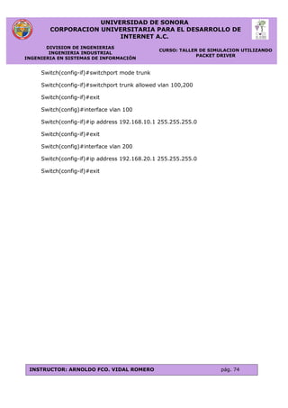 UNIVERSIDAD DE SONORA
CORPORACION UNIVERSITARIA PARA EL DESARROLLO DE
INTERNET A.C.
DIVISION DE INGENIERIAS
INGENIERIA INDUSTRIAL
INGENIERIA EN SISTEMAS DE INFORMACIÓN
CURSO: TALLER DE SIMULACION UTILIZANDO
PACKET DRIVER
INSTRUCTOR: ARNOLDO FCO. VIDAL ROMERO pág. 74
Switch(config-if)#switchport mode trunk
Switch(config-if)#switchport trunk allowed vlan 100,200
Switch(config-if)#exit
Switch(config)#interface vlan 100
Switch(config-if)#ip address 192.168.10.1 255.255.255.0
Switch(config-if)#exit
Switch(config)#interface vlan 200
Switch(config-if)#ip address 192.168.20.1 255.255.255.0
Switch(config-if)#exit
 