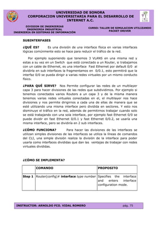 UNIVERSIDAD DE SONORA
CORPORACION UNIVERSITARIA PARA EL DESARROLLO DE
INTERNET A.C.
DIVISION DE INGENIERIAS
INGENIERIA INDUSTRIAL
INGENIERIA EN SISTEMAS DE INFORMACIÓN
CURSO: TALLER DE SIMULACION UTILIZANDO
PACKET DRIVER
INSTRUCTOR: ARNOLDO FCO. VIDAL ROMERO pág. 75
SUBINTERFASES
¿QUÉ ES? Es una división de una interface física en varias interfaces
lógicas comúnmente esto se hace para reducir el tráfico de la red.
Por ejemplo suponiendo que tenemos 3 VLANS en una misma red y
estas a su vez en un Switch que está conectado a un Router, si trabajamos
con un cable de Ethernet, es una interface Fast Ethernet por default 0/0 al
dividirla en sub interfaces la fragmentamos en 0/0.1, esto permitirá que la
interfaz 0/0 se pueda dirigir a varias redes virtuales por un mismo conducto
físico.
¿PARA QUÉ SIRVE? Nos Permite configurar las redes de un multilayer
capa 3 para hacer divisiones de las redes que subdividimos. Por ejemplo si
tenemos conectados varios Routers a un capa 3 y de la misma manera
tenemos varias redes virtuales conectadas en el, el multilayer nos hace
divisiones y nos permite dirigirnos a cada una de ellas de manera que se
esté utilizando una misma interface pero dividida en sectores. Y esto nos
disminuye el tráfico en la red, además de permitirnos trabajar cuando solo
se está trabajando con una sola interface, por ejemplo fast Ethernet 0/0 se
puede dividir en fast Ethernet 0/0.1 y fast Ethernet 0/0.2, se usaría una
misma interface, pero se dividiría en 2 sub interfaces.
¿CÓMO FUNCIONA? Para hacer las divisiones de las interfaces se
utilizan simples divisiones de las interfaces se utiliza la líneas de comandos
del CLI, una simple división realiza la división de la interface para poder
usarla como interfaces divididas que dan las ventajas de trabajar con redes
virtuales divididas.
¿CÓMO SE IMPLEMENTA?
COMANDO PROPOSITO
Step 1 Router(config)# interface type number Specifies the interface
and enters interface
configuration mode.
 