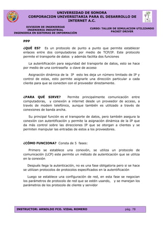 UNIVERSIDAD DE SONORA
CORPORACION UNIVERSITARIA PARA EL DESARROLLO DE
INTERNET A.C.
DIVISION DE INGENIERIAS
INGENIERIA INDUSTRIAL
INGENIERIA EN SISTEMAS DE INFORMACIÓN
CURSO: TALLER DE SIMULACION UTILIZANDO
PACKET DRIVER
INSTRUCTOR: ARNOLDO FCO. VIDAL ROMERO pág. 78
PPP
¿QUÉ ES? Es un protocolo de punto a punto que permite establecer
enlaces entre dos computadoras por medio de TCP/IP. Este protocolo
permite el transporte de datos y además facilita dos funciones
La autentificación para seguridad del transporte de datos, esto se hace
por medio de una contraseña o clave de acceso
Asignación dinámica de la IP esto les deja un número limitado de IP y
control de estas, esto permite asignarle una dirección particular a cada
cliente para que se conecten con el proveedor directamente.
¿PARA QUÉ SIRVE? Permite principalmente comunicación entre
computadoras, y conexión a internet desde un proveedor de acceso, a
través de modem telefónico, aunque también es utilizado a través de
conexiones de banda ancha.
Su principal función es el transporte de datos, pero también asegura la
conexión con autentificación y permite la asignación dinámica de la IP que
da más control sobre las direcciones IP que se otorgan a clientes y se
permiten manipular las entradas de estos a los proveedores.
¿CÓMO FUNCIONA? Consta de 5 fases:
Primero se establece una conexión, se utiliza un protocolo de
comunicación (LCP) este permite un método de autenticación que se utiliza
en la conexión
Después llega la autenticación, no es una fase obligatoria pero si se hace
se utilizan protocolos de protocolos especificados en la autentificación
Luego se establece una configuración de red, en esta fase se negocian
los parámetros de protocolo de red que se estén usando, y se manejan los
parámetros de los protocolo de cliente y servidor
 