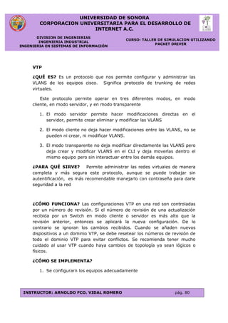 UNIVERSIDAD DE SONORA
CORPORACION UNIVERSITARIA PARA EL DESARROLLO DE
INTERNET A.C.
DIVISION DE INGENIERIAS
INGENIERIA INDUSTRIAL
INGENIERIA EN SISTEMAS DE INFORMACIÓN
CURSO: TALLER DE SIMULACION UTILIZANDO
PACKET DRIVER
INSTRUCTOR: ARNOLDO FCO. VIDAL ROMERO pág. 80
VTP
¿QUÉ ES? Es un protocolo que nos permite configurar y administrar las
VLANS de los equipos cisco. Significa protocolo de trunking de redes
virtuales.
Este protocolo permite operar en tres diferentes modos, en modo
cliente, en modo servidor, y en modo transparente
1. El modo servidor permite hacer modificaciones directas en el
servidor, permite crear eliminar y modificar las VLANS
2. El modo cliente no deja hacer modificaciones entre las VLANS, no se
pueden ni crear, ni modificar VLANS.
3. El modo transparente no deja modificar directamente las VLANS pero
deja crear y modificar VLANS en el CLI y deja moverlas dentro el
mismo equipo pero sin interactuar entre los demás equipos.
¿PARA QUÉ SIRVE? Permite administrar las redes virtuales de manera
completa y más segura este protocolo, aunque se puede trabajar sin
autentificación, es más recomendable manejarlo con contraseña para darle
seguridad a la red
¿CÓMO FUNCIONA? Las configuraciones VTP en una red son controladas
por un número de revisión. Si el número de revisión de una actualización
recibida por un Switch en modo cliente o servidor es más alto que la
revisión anterior, entonces se aplicará la nueva configuración. De lo
contrario se ignoran los cambios recibidos. Cuando se añaden nuevos
dispositivos a un dominio VTP, se debe resetear los números de revisión de
todo el dominio VTP para evitar conflictos. Se recomienda tener mucho
cuidado al usar VTP cuando haya cambios de topología ya sean lógicos o
físicos.
¿CÓMO SE IMPLEMENTA?
1. Se configurarn los equipos adecuadamente
 