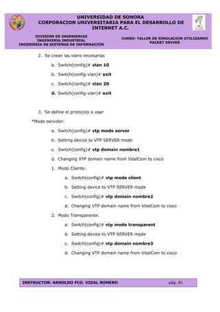 UNIVERSIDAD DE SONORA
CORPORACION UNIVERSITARIA PARA EL DESARROLLO DE
INTERNET A.C.
DIVISION DE INGENIERIAS
INGENIERIA INDUSTRIAL
INGENIERIA EN SISTEMAS DE INFORMACIÓN
CURSO: TALLER DE SIMULACION UTILIZANDO
PACKET DRIVER
INSTRUCTOR: ARNOLDO FCO. VIDAL ROMERO pág. 81
2. Se crean las vlans necesarias
a. Switch(config)# vlan 10
b. Switch(config-vlan)# exit
c. Switch(config)# vlan 20
d. Switch(config-vlan)# exit
3. Se define el protocolo a usar
*Modo servidor:
a. Switch(config)# vtp mode server
b. Setting device to VTP SERVER mode
c. Switch(config)# vtp domain nombre1
d. Changing VTP domain name from VitalCom to cisco
1. Modo Cliente:
a. Switch(config)# vtp mode client
b. Setting device to VTP SERVER mode
c. Switch(config)# vtp domain nombre2
d. Changing VTP domain name from VitalCom to cisco
2. Modo Transparente:
a. Switch(config)# vtp mode transparent
b. Setting device to VTP SERVER mode
c. Switch(config)# vtp domain nombre3
d. Changing VTP domain name from VitalCom to cisco
 