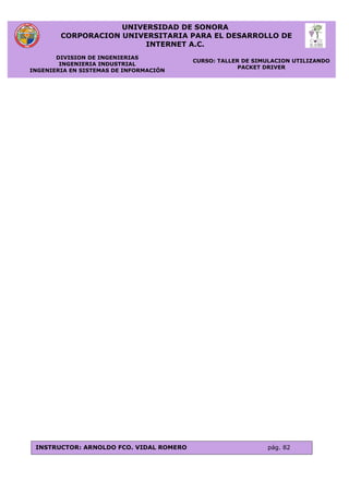 UNIVERSIDAD DE SONORA
CORPORACION UNIVERSITARIA PARA EL DESARROLLO DE
INTERNET A.C.
DIVISION DE INGENIERIAS
INGENIERIA INDUSTRIAL
INGENIERIA EN SISTEMAS DE INFORMACIÓN
CURSO: TALLER DE SIMULACION UTILIZANDO
PACKET DRIVER
INSTRUCTOR: ARNOLDO FCO. VIDAL ROMERO pág. 82
 