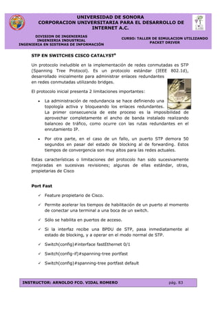 UNIVERSIDAD DE SONORA
CORPORACION UNIVERSITARIA PARA EL DESARROLLO DE
INTERNET A.C.
DIVISION DE INGENIERIAS
INGENIERIA INDUSTRIAL
INGENIERIA EN SISTEMAS DE INFORMACIÓN
CURSO: TALLER DE SIMULACION UTILIZANDO
PACKET DRIVER
INSTRUCTOR: ARNOLDO FCO. VIDAL ROMERO pág. 83
STP EN SWITCHES CISCO CATALYST6
Un protocolo ineludible en la implementación de redes conmutadas es STP
(Spanning Tree Protocol). Es un protocolo estándar (IEEE 802.1d),
desarrollado inicialmente para administrar enlaces redundantes
en redes conmutadas utilizando bridges.
El protocolo inicial presenta 2 limitaciones importantes:
 La administración de redundancia se hace definiendo una
topología activa y bloqueando los enlaces redundantes.
La primer consecuencia de este proceso es la imposibilidad de
aprovechar completamente el ancho de banda instalado realizando
balanceo de tráfico, como ocurre con las rutas redundantes en el
enrutamiento IP.
 Por otra parte, en el caso de un fallo, un puerto STP demora 50
segundos en pasar del estado de blocking al de forwarding. Estos
tiempos de convergencia son muy altos para las redes actuales.
Estas características o limitaciones del protocolo han sido sucesivamente
mejoradas en sucesivas revisiones; algunas de ellas estándar, otras,
propietarias de Cisco
Port Fast
 Feature propietario de Cisco.
 Permite acelerar los tiempos de habilitación de un puerto al momento
de conectar una terminal a una boca de un switch.
 Sólo se habilita en puertos de acceso.
 Si la interfaz recibe una BPDU de STP, pasa inmediatamente al
estado de blocking, y a operar en el modo normal de STP.
 Switch(config)#interface fastEthernet 0/1
 Switch(config-if)#spanning-tree portfast
 Switch(config)#spanning-tree portfast default
 