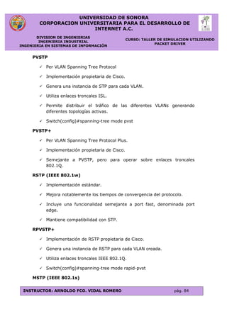 UNIVERSIDAD DE SONORA
CORPORACION UNIVERSITARIA PARA EL DESARROLLO DE
INTERNET A.C.
DIVISION DE INGENIERIAS
INGENIERIA INDUSTRIAL
INGENIERIA EN SISTEMAS DE INFORMACIÓN
CURSO: TALLER DE SIMULACION UTILIZANDO
PACKET DRIVER
INSTRUCTOR: ARNOLDO FCO. VIDAL ROMERO pág. 84
PVSTP
 Per VLAN Spanning Tree Protocol
 Implementación propietaria de Cisco.
 Genera una instancia de STP para cada VLAN.
 Utiliza enlaces troncales ISL.
 Permite distribuir el tráfico de las diferentes VLANs generando
diferentes topologías activas.
 Switch(config)#spanning-tree mode pvst
PVSTP+
 Per VLAN Spanning Tree Protocol Plus.
 Implementación propietaria de Cisco.
 Semejante a PVSTP, pero para operar sobre enlaces troncales
802.1Q.
RSTP (IEEE 802.1w)
 Implementación estándar.
 Mejora notablemente los tiempos de convergencia del protocolo.
 Incluye una funcionalidad semejante a port fast, denominada port
edge.
 Mantiene compatibilidad con STP.
RPVSTP+
 Implementación de RSTP propietaria de Cisco.
 Genera una instancia de RSTP para cada VLAN creada.
 Utiliza enlaces troncales IEEE 802.1Q.
 Switch(config)#spanning-tree mode rapid-pvst
MSTP (IEEE 802.1s)
 