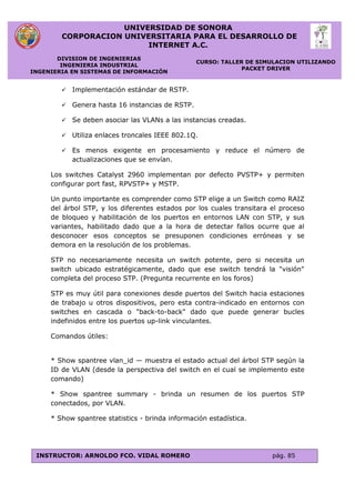 UNIVERSIDAD DE SONORA
CORPORACION UNIVERSITARIA PARA EL DESARROLLO DE
INTERNET A.C.
DIVISION DE INGENIERIAS
INGENIERIA INDUSTRIAL
INGENIERIA EN SISTEMAS DE INFORMACIÓN
CURSO: TALLER DE SIMULACION UTILIZANDO
PACKET DRIVER
INSTRUCTOR: ARNOLDO FCO. VIDAL ROMERO pág. 85
 Implementación estándar de RSTP.
 Genera hasta 16 instancias de RSTP.
 Se deben asociar las VLANs a las instancias creadas.
 Utiliza enlaces troncales IEEE 802.1Q.
 Es menos exigente en procesamiento y reduce el número de
actualizaciones que se envían.
Los switches Catalyst 2960 implementan por defecto PVSTP+ y permiten
configurar port fast, RPVSTP+ y MSTP.
Un punto importante es comprender como STP elige a un Switch como RAIZ
del árbol STP, y los diferentes estados por los cuales transitara el proceso
de bloqueo y habilitación de los puertos en entornos LAN con STP, y sus
variantes, habilitado dado que a la hora de detectar fallos ocurre que al
desconocer esos conceptos se presuponen condiciones erróneas y se
demora en la resolución de los problemas.
STP no necesariamente necesita un switch potente, pero si necesita un
switch ubicado estratégicamente, dado que ese switch tendrá la "visión"
completa del proceso STP. (Pregunta recurrente en los foros)
STP es muy útil para conexiones desde puertos del Switch hacia estaciones
de trabajo u otros dispositivos, pero esta contra-indicado en entornos con
switches en cascada o "back-to-back" dado que puede generar bucles
indefinidos entre los puertos up-link vinculantes.
Comandos útiles:
* Show spantree vlan_id — muestra el estado actual del árbol STP según la
ID de VLAN (desde la perspectiva del switch en el cual se implemento este
comando)
* Show spantree summary - brinda un resumen de los puertos STP
conectados, por VLAN.
* Show spantree statistics - brinda información estadística.
 