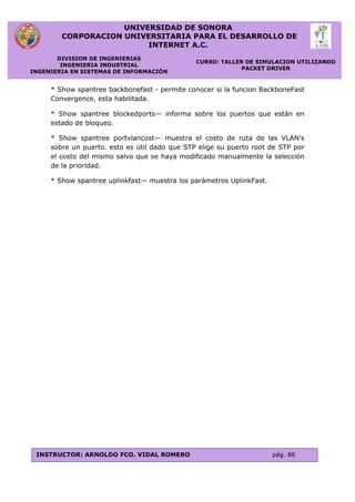 UNIVERSIDAD DE SONORA
CORPORACION UNIVERSITARIA PARA EL DESARROLLO DE
INTERNET A.C.
DIVISION DE INGENIERIAS
INGENIERIA INDUSTRIAL
INGENIERIA EN SISTEMAS DE INFORMACIÓN
CURSO: TALLER DE SIMULACION UTILIZANDO
PACKET DRIVER
INSTRUCTOR: ARNOLDO FCO. VIDAL ROMERO pág. 86
* Show spantree backbonefast - permite conocer si la funcion BackboneFast
Convergence, esta habilitada.
* Show spantree blockedports— informa sobre los puertos que están en
estado de bloqueo.
* Show spantree portvlancost— muestra el costo de ruta de las VLAN's
sobre un puerto. esto es útil dado que STP elige su puerto root de STP por
el costo del mismo salvo que se haya modificado manualmente la selección
de la prioridad.
* Show spantree uplinkfast— muestra los parámetros UplinkFast.
 
