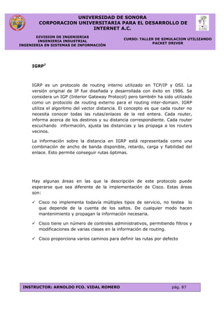 UNIVERSIDAD DE SONORA
CORPORACION UNIVERSITARIA PARA EL DESARROLLO DE
INTERNET A.C.
DIVISION DE INGENIERIAS
INGENIERIA INDUSTRIAL
INGENIERIA EN SISTEMAS DE INFORMACIÓN
CURSO: TALLER DE SIMULACION UTILIZANDO
PACKET DRIVER
INSTRUCTOR: ARNOLDO FCO. VIDAL ROMERO pág. 87
IGRP7
IGRP es un protocolo de routing interno utilizado en TCP/IP y OSI. La
versión original de IP fue diseñada y desarrollada con éxito en 1986. Se
considera un IGP (Interior Gateway Protocol) pero también ha sido utilizado
como un protocolo de routing externo para el routing inter-domain. IGRP
utiliza el algoritmo del vector distancia. El concepto es que cada router no
necesita conocer todas las rutas/enlaces de la red entera. Cada router,
informa acerca de los destinos y su distancia correspondiente. Cada router
escuchando información, ajusta las distancias y las propaga a los routers
vecinos.
La información sobre la distancia en IGRP está representada como una
combinación de ancho de banda disponible, retardo, carga y fiabilidad del
enlace. Esto permite conseguir rutas óptimas.
Hay algunas áreas en las que la descripción de este protocolo puede
esperarse que sea diferente de la implementación de Cisco. Estas áreas
son:
 Cisco no implementa todavía múltiples tipos de servicio, no testea lo
que depende de la cuenta de los saltos. De cualquier modo hacen
mantenimiento y propagan la información necesaria.
 Cisco tiene un número de controles administrativos, permitiendo filtros y
modificaciones de varias clases en la información de routing.
 Cisco proporciona varios caminos para definir las rutas por defecto
 