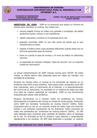 UNIVERSIDAD DE SONORA
CORPORACION UNIVERSITARIA PARA EL DESARROLLO DE
INTERNET A.C.
DIVISION DE INGENIERIAS
INGENIERIA INDUSTRIAL
INGENIERIA EN SISTEMAS DE INFORMACIÓN
CURSO: TALLER DE SIMULACION UTILIZANDO
PACKET DRIVER
INSTRUCTOR: ARNOLDO FCO. VIDAL ROMERO pág. 88
OBJETIVOS DE IGRP. IGRP es un protocolo que asigna un número de
routers para coordinar su routing. Sus metas son:
 routing estable incluso en redes muy grandes y complejas. No deben
producirse bucles, incluso si son transitorios.
 rápida respuesta a cambios en la topología de la red
 pequeño overhead, IGRP no usa más ancho de banda que lo que
necesita para su tarea.
 reparte el tráfico entre rutas paralelas diferentes cuando éstas son en
términos generales igual de buenas.
 toma en cuenta la tasa de errores y el nivel de tráfico en diferentes
caminos
 la capacidad de manejar múltiples "tipos de servicio" con un conjunto
simple de información.
La actual implementación de IGRP maneja routing para TCP/IP. De todos
modos, el diseño básico esta propuesto para ser capaz de manejar una
variedad de protocolos.
Durante los últimos años, el routing se ha convertido de repente en un
problema más difícil al que solíamos. Hace pocos años, protocolos como RIP
eran suficientes, pero el crecimiento de la Internet, y la descentralización
del control de su estructura, ha resultado en un sistema de redes que está
muy lejos de nuestra capacidad de manejarlo. IGRP es una herramienta
propuesta para atacar este problema.
Ninguna herramienta va a resolver todos los problemas de routing.
Generalmente el problema del routing se rompe en varias piezas. Protocolos
como IGRP son llamados "protocolos de routing interno" (IGPs). Estan
propuestos para su uso en un conjunto simple de redes, bajo una dirección
simple o una estrecha coordinación de los directores. Estos conjuntos de
redes son conectados por "protocolos de routing externo" (EGPs). Un IGP
está diseñado para mantener gran cantidad de detalles sobre la topología
de la red. Su prioridad es fija en producir rutas óptimas y respondiendo
rápidamente a los cambios. Un EGP está destinado a proteger un sistema
 
