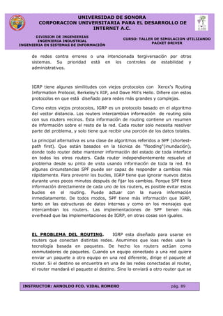 UNIVERSIDAD DE SONORA
CORPORACION UNIVERSITARIA PARA EL DESARROLLO DE
INTERNET A.C.
DIVISION DE INGENIERIAS
INGENIERIA INDUSTRIAL
INGENIERIA EN SISTEMAS DE INFORMACIÓN
CURSO: TALLER DE SIMULACION UTILIZANDO
PACKET DRIVER
INSTRUCTOR: ARNOLDO FCO. VIDAL ROMERO pág. 89
de redes contra errores o una intencionada tergiversación por otros
sistemas. Su prioridad está en los controles de estabilidad y
administrativos.
IGRP tiene algunas similitudes con viejos protocolos con Xerox's Routing
Information Protocol, Berkeley's RIP, and Dave Mill's Hello. Difiere con estos
protocolos en que está diseñado para redes más grandes y complejas.
Como estos viejos protocolos, IGRP es un protocolo basado en el algoritmo
del vector distancia. Los routers intercambian información de routing solo
con sus routers vecinos. Esta información de routing contiene un resumen
de información sobre el resto de la red. Cada router solo necesita resolver
parte del problema, y solo tiene que recibir una porción de los datos totales.
La principal alternativa es una clase de algoritmos referidos a SPF (shortest-
path first). Que están basados en la técnica de "flooding"(inundación),
donde todo router debe mantener información del estado de toda interface
en todos los otros routers. Cada router independientemente resuelve el
problema desde su pinto de vista usando información de toda la red. En
algunas circunstancias SPF puede ser capaz de responder a cambios más
rápidamente. Para prevenir los bucles, IGRP tiene que ignorar nuevos datos
durante unos pocos minutos después de fijar los cambios. Porque SPF tiene
información directamente de cada uno de los routers, es posible evitar estos
bucles en el routing. Puede actuar con la nueva información
inmediatamente. De todos modos, SPF tiene más información que IGRP,
tanto en las estructuras de datos internas y como en los mensajes que
intercambian los routers. Las implementaciones de SPF tienen más
overhead que las implementaciones de IGRP, en otras cosas son iguales.
EL PROBLEMA DEL ROUTING. IGRP esta diseñado para usarse en
routers que conectan distintas redes. Asumimos que loas redes usan la
tecnología basada en paquetes. De hecho los routers actúan como
conmutadores de paquetes. Cuando un equipo conectado a una red quiere
enviar un paquete a otro equipo en una red diferente, dirige el paquete al
router. Si el destino se encuentra en una de las redes conectadas al router,
el router mandará el paquete al destino. Sino lo enviará a otro router que se
 