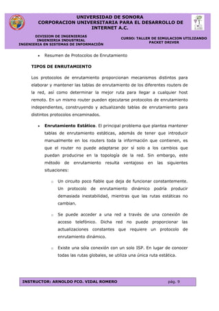 UNIVERSIDAD DE SONORA
CORPORACION UNIVERSITARIA PARA EL DESARROLLO DE
INTERNET A.C.
DIVISION DE INGENIERIAS
INGENIERIA INDUSTRIAL
INGENIERIA EN SISTEMAS DE INFORMACIÓN
CURSO: TALLER DE SIMULACION UTILIZANDO
PACKET DRIVER
INSTRUCTOR: ARNOLDO FCO. VIDAL ROMERO pág. 9
 Resumen de Protocolos de Enrutamiento
TIPOS DE ENRUTAMIENTO
Los protocolos de enrutamiento proporcionan mecanismos distintos para
elaborar y mantener las tablas de enrutamiento de los diferentes routers de
la red, así como determinar la mejor ruta para llegar a cualquier host
remoto. En un mismo router pueden ejecutarse protocolos de enrutamiento
independientes, construyendo y actualizando tablas de enrutamiento para
distintos protocolos encaminados.
 Enrutamiento Estático. El principal problema que plantea mantener
tablas de enrutamiento estáticas, además de tener que introducir
manualmente en los routers toda la información que contienen, es
que el router no puede adaptarse por sí solo a los cambios que
puedan producirse en la topología de la red. Sin embargo, este
método de enrutamiento resulta ventajoso en las siguientes
situaciones:
o Un circuito poco fiable que deja de funcionar constantemente.
Un protocolo de enrutamiento dinámico podría producir
demasiada inestabilidad, mientras que las rutas estáticas no
cambian.
o Se puede acceder a una red a través de una conexión de
acceso telefónico. Dicha red no puede proporcionar las
actualizaciones constantes que requiere un protocolo de
enrutamiento dinámico.
o Existe una sóla conexión con un solo ISP. En lugar de conocer
todas las rutas globales, se utiliza una única ruta estática.
 