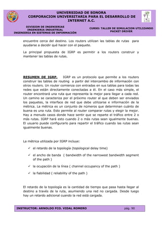 UNIVERSIDAD DE SONORA
CORPORACION UNIVERSITARIA PARA EL DESARROLLO DE
INTERNET A.C.
DIVISION DE INGENIERIAS
INGENIERIA INDUSTRIAL
INGENIERIA EN SISTEMAS DE INFORMACIÓN
CURSO: TALLER DE SIMULACION UTILIZANDO
PACKET DRIVER
INSTRUCTOR: ARNOLDO FCO. VIDAL ROMERO pág. 90
encuentre cerca del destino. Los routers utilizan las tablas de rutas para
ayudarse a decidir qué hacer con el paquete.
La principal propuesta de IGRP es permitir a los routers construir y
mantener las tablas de rutas.
RESUMEN DE IGRP. IGRP es un protocolo que permite a los routers
construir las tablas de routing a partir del intercambio de información con
otros routers. Un router comienza con entradas en sus tablas para todas las
redes que están directamente conectadas a él. En el caso más simple, el
router encontrará una ruta que representa la mejor para llegar a cada red.
Un camino se caracteriza por el próximo router al que deben ser enviados
los paquetes, la interface de red que debe utilizarse e información de la
métrica. La métrica es un conjunto de números que determinan cuánto de
buena es una ruta. Esto permite al router comparar rutas y elegir la mejor.
Hay a menudo casos donde hace sentir que se reparte el tráfico entre 2 o
más rutas. IGRP hará esto cuando 2 o más rutas sean igualmente buenas.
El usuario puede configurarlo para repartir el tráfico cuando las rutas sean
igualmente buenas.
La métrica utilizada por IGRP incluye:
 el retardo de la topología (topological delay time)
 el ancho de banda ( bandwidth of the narrowest bandwidth segment
of the path )
 la ocupación de la línea ( channel occupancy of the path )
 la fiabilidad ( reliability of the path )
El retardo de la topología es la cantidad de tiempo que pasa hasta llegar al
destino a través de la ruta, asumiendo una red no cargada. Desde luego
hay un retardo adicional cuando la red está cargada.
 