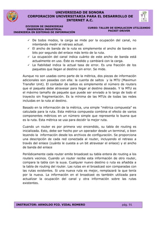 UNIVERSIDAD DE SONORA
CORPORACION UNIVERSITARIA PARA EL DESARROLLO DE
INTERNET A.C.
DIVISION DE INGENIERIAS
INGENIERIA INDUSTRIAL
INGENIERIA EN SISTEMAS DE INFORMACIÓN
CURSO: TALLER DE SIMULACION UTILIZANDO
PACKET DRIVER
INSTRUCTOR: ARNOLDO FCO. VIDAL ROMERO pág. 91
 De todos modos, la carga se mide por la ocupación del canal, no
intentando medir el retraso actual.
 El ancho de banda de la ruta es simplemente el ancho de banda en
bits por segundo del enlace más lento de la ruta.
 La ocupación del canal indica cuánto de este ancho de banda está
actualmente en uso. Éste es medido y cambiará con la carga.
 La fiabilidad indica la actual tasa de error. Es una fracción de los
paquetes que llegan al destino sin error. Se mide.
Aunque no son usadas como parte de la métrica, dos piezas de información
adicionales son pasadas con ella: la cuenta de saltos y la MTU (Maximun
Transfer Unit). El contador de saltos es simplemente el número de routers
que el paquete debe atravesar para llegar al destino deseado. Y la MTU es
el máximo tamaño de paquete que puede ser enviado a lo largo de todo el
trayecto sin fragmentación. Es la mínima de las MTUs de todas las redes
incluidas en la ruta al destino.
Basado en la información de la métrica, una simple "métrica compuesta" es
calculada para la ruta. Esta métrica compuesta combina el efecto de varios
componentes métricos en un número simple que representa lo buena que
es la ruta. Esta métrica se usa para decidir la mejor ruta.
Cuando un router es por primera vez encendido, su tabla de routing es
inicializada. Esto, debe ser hecho por un operador desde un terminal, o bien
leyendo la información desde los archivos de configuración. Se proporciona
una descripción de cada red conectada al router, incluyendo el retraso a
través del enlace (cuánto le cuesta a un bit atravesar el enlace) y el ancho
de banda del enlace
Periódicamente cada router emite broadcast su tabla entera de routing a los
routers vecinos. Cuando un router recibe esta información de otro router,
compara la tabla con la suya. Cualquier nuevo destino o ruta es añadida a
la tabla de routing del router. Las rutas en el broadcast son comparadas con
las rutas existentes. Si una nueva ruta es mejor, remplazará la que tenía
por la nueva. La información en el broadcast es también utilizada para
actualizar la ocupación del canal y otra información sobre las rutas
existentes.
 