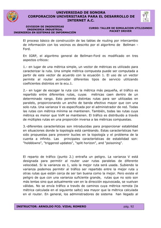 UNIVERSIDAD DE SONORA
CORPORACION UNIVERSITARIA PARA EL DESARROLLO DE
INTERNET A.C.
DIVISION DE INGENIERIAS
INGENIERIA INDUSTRIAL
INGENIERIA EN SISTEMAS DE INFORMACIÓN
CURSO: TALLER DE SIMULACION UTILIZANDO
PACKET DRIVER
INSTRUCTOR: ARNOLDO FCO. VIDAL ROMERO pág. 92
El proceso básico de construcción de las tablas de routing por intercambio
de información con los vecinos es descrito por el algoritmo de Bellman -
Ford.
En IGRP, el algoritmo general de Bellman-Ford es modificado en tres
aspectos críticos:
1.- en lugar de una métrica simple, un vector de métricas es utilizado para
caracterizar la ruta. Una simple métrica compuesta puede ser computada a
partir de este vector de acuerdo con la ecuación 1. El uso de un vector
permite al router acomodar diferentes tipos de servicio utilizando
coeficientes distintos en la ecu.1.
2.- en lugar de escoger la ruta con la métrica más pequeña, el tráfico es
repartido entre diferentes rutas, cuyas métricas caen dentro de un
determinado rango. Esto permite distintas rutas para ser utilizadas en
paralelo, proporcionando un ancho de banda efectivo mayor que con una
solo ruta. Una varianza V es especificada por el administrador de red. Todas
las rutas con métrica mínima se mantienen. También, todas las rutas cuya
métrica es menor que VxM se mantienen. El tráfico es distribuido a través
de múltiples rutas en una proporción inversa a las métricas compuestas.
3.-diferentes características son introducidas para proporcionar estabilidad
en situaciones donde la topología está cambiando. Estas características han
sido propuestas para prevenir bucles en la topología y el problema de la
cuenta a infinito. Las principales características de estabilidad son:
"holddowns", "triggered updates", "split horizon", and "poisoning".
El reparto de tráfico (punto 2.) entraña un peligro. La varianza V está
designada para permitir al router usar rutas paralelas de diferente
velocidad. Si la varianza es 1, solo la mejor ruta será usada. Subiendo la
varianza podemos permitir al tráfico ser repartido entre la mejor ruta y
otras rutas que están cerca de ser tan buena como la mejor. Pero existe el
peligro de que con una varianza suficiente grande, rutas que no solo son
más lentas sino que actualmente van en la dirección equivocada, se vuelvan
válidas. No se envía tráfico a través de caminos cuya métrica remota (la
métrica calculada en el siguiente salto) sea mayor que la métrica calculada
en el router. En general, los administradores de sistema han llegado al
 