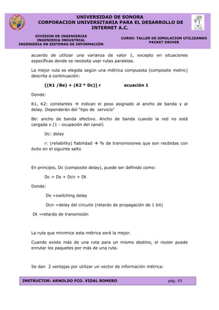 UNIVERSIDAD DE SONORA
CORPORACION UNIVERSITARIA PARA EL DESARROLLO DE
INTERNET A.C.
DIVISION DE INGENIERIAS
INGENIERIA INDUSTRIAL
INGENIERIA EN SISTEMAS DE INFORMACIÓN
CURSO: TALLER DE SIMULACION UTILIZANDO
PACKET DRIVER
INSTRUCTOR: ARNOLDO FCO. VIDAL ROMERO pág. 93
acuerdo de utilizar una varianza de valor 1, excepto en situaciones
específicas donde se necesita usar rutas paralelas.
La mejor ruta es elegida según una métrica compuesta (composite metric)
descrita a continuación:
[(K1 /Be) + (K2 * Dc)] r ecuación 1
Donde:
K1, K2: constantes  indican el peso asignado al ancho de banda y al
delay. Dependerán del "tipo de servicio"
Be: ancho de banda efectivo. Ancho de banda cuando la red no está
cargada x (1 - ocupación del canal)
Dc: delay
r: (reliability) fiabilidad  % de transmisiones que son recibidas con
éxito en el siguinte salto
En principio, Dc (composite delay), puede ser definido como:
Dc = Ds + Dcir + Dt
Donde:
Ds =switching delay
Dcir =delay del circuito (retardo de propagación de 1 bit)
Dt =retardo de transmisión
La ruta que minimice esta métrica será la mejor.
Cuando existe más de una ruta para un mismo destino, el router puede
enrutar los paquetes por más de una ruta.
Se dan 2 ventajas por utilizar un vector de información métrica:
 