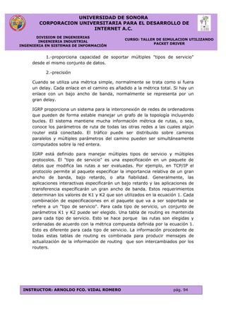 UNIVERSIDAD DE SONORA
CORPORACION UNIVERSITARIA PARA EL DESARROLLO DE
INTERNET A.C.
DIVISION DE INGENIERIAS
INGENIERIA INDUSTRIAL
INGENIERIA EN SISTEMAS DE INFORMACIÓN
CURSO: TALLER DE SIMULACION UTILIZANDO
PACKET DRIVER
INSTRUCTOR: ARNOLDO FCO. VIDAL ROMERO pág. 94
1.-proporciona capacidad de soportar múltiples "tipos de servicio"
desde el mismo conjunto de datos.
2.-precisión
Cuando se utiliza una métrica simple, normalmente se trata como si fuera
un delay. Cada enlace en el camino es añadido a la métrica total. Si hay un
enlace con un bajo ancho de banda, normalmente se representa por un
gran delay.
IGRP proporciona un sistema para la interconexión de redes de ordenadores
que pueden de forma estable manejar un grafo de la topología incluyendo
bucles. El sistema mantiene mucha información métrica de rutas, o sea,
conoce los parámetros de ruta de todas las otras redes a las cuales algún
router está conectado. El tráfico puede ser distribuido sobre caminos
paralelos y múltiples parámetros del camino pueden ser simultáneamente
computados sobre la red entera.
IGRP está definido para manejar múltiples tipos de servicio y múltiples
protocolos. El "tipo de servicio" es una especificación en un paquete de
datos que modifica las rutas a ser evaluadas. Por ejemplo, en TCP/IP el
protocolo permite al paquete especificar la importancia relativa de un gran
ancho de banda, bajo retardo, o alta fiabilidad. Generalmente, las
aplicaciones interactivas especificarán un bajo retardo y las aplicaciones de
transferencia especificarán un gran ancho de banda. Estos requerimientos
determinan los valores de K1 y K2 que son utilizados en la ecuación 1. Cada
combinación de especificaciones en el paquete que va a ser soportada se
refiere a un "tipo de servicio". Para cada tipo de servicio, un conjunto de
parámetros K1 y K2 puede ser elegido. Una tabla de routing es mantenida
para cada tipo de servicio. Esto se hace porque las rutas son elegidas y
ordenadas de acuerdo con la métrica compuesta definida por la ecuación 1.
Esto es diferente para cada tipo de servicio. La información procedente de
todas estas tablas de routing es combinada para producir mensajes de
actualización de la información de routing que son intercambiados por los
routers.
 
