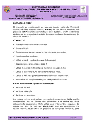 UNIVERSIDAD DE SONORA
CORPORACION UNIVERSITARIA PARA EL DESARROLLO DE
INTERNET A.C.
DIVISION DE INGENIERIAS
INGENIERIA INDUSTRIAL
INGENIERIA EN SISTEMAS DE INFORMACIÓN
CURSO: TALLER DE SIMULACION UTILIZANDO
PACKET DRIVER
INSTRUCTOR: ARNOLDO FCO. VIDAL ROMERO pág. 95
PROTOCOLO EIGRP.
El protocolo de enrutamiento de gateway interior mejorado (Enchaced
Interior Gateway Routing Protocol, EIGRP) es una versión mejorada del
protocolo IGRP original desarrollado por Cisco Systems. EIGRP combina las
ventajas de los protocolos de estado de enlace con las de los protocolos de
vector de distancia.8
ATRIBUTOS:
 Protocolo vector distancia avanzado.
 Soporta VLSM.
 Soporta sumarización manual en las interfaces necesarias.
 Manda updates parciales.
 Utiliza unicast y multicast en vez de broadcast.
 Soporta varios protocolos de capa 2.
 Utiliza mensajes de HELLO para mantener sus vecindades.
 Utiliza el algoritmo DUAL para determinar sus rutas.
 Utiliza el RTP para garantizar la transferencia de información.
 Tiene módulos independientes para cada protocolo ruteado.
EIGRP mantiene las siguientes tres tablas:
 Tabla de vecinos
 Tabla de topología
 Tabla de enrutamiento
Los routers vecinos se descubren por medio de un protocolo Hello sencillo
intercambiado por los routers que pertenecen a la misma red física
estableciendo adyacencias. Hello utiliza para intercambiar paquetes de
saludo una dirección multicast 224.0.0.10. Una vez descubiertos los
routers vecinos, EIGRP utiliza un protocolo de transporte fiable(RTP) para
 