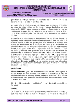 UNIVERSIDAD DE SONORA
CORPORACION UNIVERSITARIA PARA EL DESARROLLO DE
INTERNET A.C.
DIVISION DE INGENIERIAS
INGENIERIA INDUSTRIAL
INGENIERIA EN SISTEMAS DE INFORMACIÓN
CURSO: TALLER DE SIMULACION UTILIZANDO
PACKET DRIVER
INSTRUCTOR: ARNOLDO FCO. VIDAL ROMERO pág. 96
garantizar la entrega correcta y ordenada de la información y las
actualizaciones de la tabla de enrutamiento.
Un router hace el seguimiento de sus propias rutas conectadas y, además,
de todas las rutas publicas de los routers vecinos. Basándose en esta
información, EIGRP puede seleccionar eficaz y rápidamente la ruta de
menor coste hasta un destino y garantizar que la ruta no forma parte de un
bucle de enrutamiento, esta ruta escogida como principal será la llamada
Sucesor.
Al almacenar la información de enrutamiento de los routers vecinos, el
algoritmo puede determinar con mayor rapidez una ruta de sustitución o un
Sucesor factible en caso de que haya un fallo de enlace o cualquier otro
evento de modificación de la topología. El saludo y la información de
enrutamiento EIGRP son transportados mediante el protocolo de transporte
EIGRP. El transporte EIGRP define un protocolo fiable de publicación, acuse
de recibo y petición para garantizar que el saludo y la información de
enrutamiento de distribuyen adecuadamente a todos los routers vecinos.
Cuando existen cambios de topologías EIGRP recurre a DUAL (algoritmo de
actualización difusa) para conseguir una rápida convergencia entre los
routers, estos almacenan sus propias tablas de enrutamiento con rutas
alternativas (Sucesor factible), si no existiera alguna ruta alternativa
EIGRP recurres a sus routers vecinos para conseguir información acerca de
ese camino alternativo.
CONCEPTOS
Distancia factible (FD). Es la métrica calculada más baja para llegar a la
red de destino. FD es la métrica enumerada en la entrada de la tabla de
enrutamiento como el segundo número dentro de paréntesis. De la misma
manera que con otros protocolos de enrutamiento también se conoce como
la métrica de la ruta.
EJ: D 192.168.1.0/24 [90/3014400] vía 192.168.10.10, 00:00:31,
Serial0/0/1
Sucesor
Un sucesor es un router vecino que se utiliza para el renvío de paquetes y
es la ruta menos costosa hacia la red de destino. La dirección IP del sucesor
 