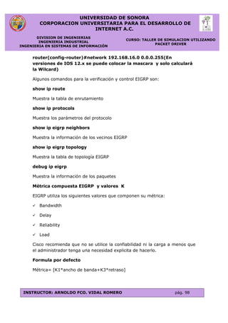 UNIVERSIDAD DE SONORA
CORPORACION UNIVERSITARIA PARA EL DESARROLLO DE
INTERNET A.C.
DIVISION DE INGENIERIAS
INGENIERIA INDUSTRIAL
INGENIERIA EN SISTEMAS DE INFORMACIÓN
CURSO: TALLER DE SIMULACION UTILIZANDO
PACKET DRIVER
INSTRUCTOR: ARNOLDO FCO. VIDAL ROMERO pág. 98
router(config-router)#network 192.168.16.0 0.0.0.255(En
versiones de IOS 12.x se puede colocar la mascara y solo calculará
la Wilcard)
Algunos comandos para la verificación y control EIGRP son:
show ip route
Muestra la tabla de enrutamiento
show ip protocols
Muestra los parámetros del protocolo
show ip eigrp neighbors
Muestra la información de los vecinos EIGRP
show ip eigrp topology
Muestra la tabla de topología EIGRP
debug ip eigrp
Muestra la información de los paquetes
Métrica compuesta EIGRP y valores K
EIGRP utiliza los siguientes valores que componen su métrica:
 Bandwidth
 Delay
 Reliability
 Load
Cisco recomienda que no se utilice la confiabilidad ni la carga a menos que
el administrador tenga una necesidad explicita de hacerlo.
Formula por defecto
Métrica= [K1*ancho de banda+K3*retraso]
 