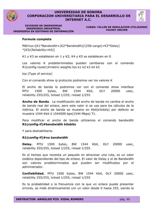UNIVERSIDAD DE SONORA
CORPORACION UNIVERSITARIA PARA EL DESARROLLO DE
INTERNET A.C.
DIVISION DE INGENIERIAS
INGENIERIA INDUSTRIAL
INGENIERIA EN SISTEMAS DE INFORMACIÓN
CURSO: TALLER DE SIMULACION UTILIZANDO
PACKET DRIVER
INSTRUCTOR: ARNOLDO FCO. VIDAL ROMERO pág. 99
Formula completa
Métrica=[K1*Bandwidth+(K2*Bandwidth)/(256-carga)+K3*Delay]
*[K5/(Reliability+K4)]
K1 y K3 se establecen en 1 y K2, K4 y K5 se establecen en 0
Los valores K predeterminados pueden cambiarse con el comando
R1(config-router)#metric weights tos k1 k2 k3 k4 k5
tos (Type of service)
Con el comando show ip protocols podremos ver los valores K
El ancho de banda lo podremos ver con el comando show interface
MTU 1500 bytes, BW 1544 Kbit, DLY 20000 usec,
reliability 255/255, txload 1/255, rxload 1/255
Ancho de Banda. La modificación del ancho de banda no cambia el ancho
de banda real del enlace, pero este valor si se usa para los cálculos de la
métrica. El ancho de banda se muestra en Kbit(kilobits) por defecto se
muestra 1544 Kbit ó 1544000 bps(1544 Mbps) T1.
Para modificar el ancho de banda utilizamos el comando bandwidth
R1(config-if)#bandwidth kilobits
Y para deshabilitarla:
R1(config-if)#no bandwidth
Delay. MTU 1500 bytes, BW 1544 Kbit, DLY 20000 usec,
reliability 255/255, txload 1/255, rxload 1/255
Es el tiempo que necesita un paquete en atravesar una ruta, es un valor
estático dependiendo del tipo de enlace. El valor de Delay y el de Bandwidth
son valores predeterminados que pueden ser modificados por el
administrador.
Confiabilidad. MTU 1500 bytes, BW 1544 Kbit, DLY 20000 usec,
reliability 255/255, txload 1/255, rxload 1/255
Es la probabilidad o la frecuencia con la que un enlace puede presentar
errores, se mide dinámicamente con un valor desde 0 hasta 255, siendo la
 