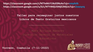 Taller para reimaginar juntos nuestros
Libros de Texto Gratuitos mexicanos
Marx Arriaga Navarro
Dirección General de Materiales
Educativos
Documento de trabajo. No copiar, reproducir, distribuir o
divulgar.
Torreón, Coahuila (7-11-2022)
https://classroom.google.com/c/NTYxMzY1NzE0NzAx?cjc=smy4slb
https://classroom.google.com/u/0/c/NTY4MjU5MjE2MjUx?cjc=2owsyrq
 