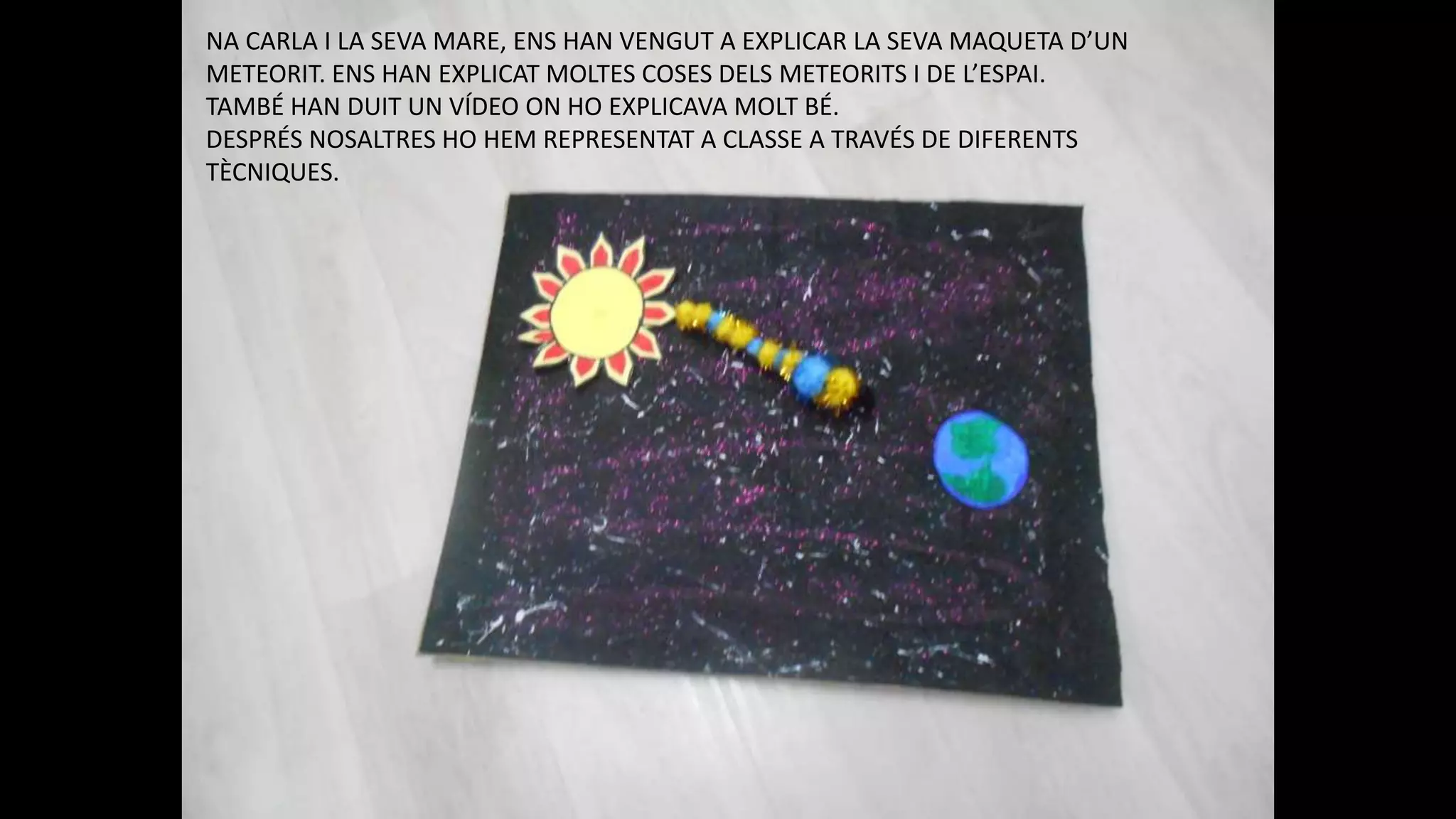 NA CARLA I LA SEVA MARE, ENS HAN VENGUT A EXPLICAR LA SEVA MAQUETA D’UN
METEORIT. ENS HAN EXPLICAT MOLTES COSES DELS METEORITS I DE L’ESPAI.
TAMBÉ HAN DUIT UN VÍDEO ON HO EXPLICAVA MOLT BÉ.
DESPRÉS NOSALTRES HO HEM REPRESENTAT A CLASSE A TRAVÉS DE DIFERENTS
TÈCNIQUES.