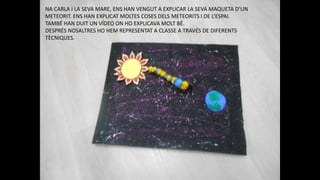 NA CARLA I LA SEVA MARE, ENS HAN VENGUT A EXPLICAR LA SEVA MAQUETA D’UN
METEORIT. ENS HAN EXPLICAT MOLTES COSES DELS METEORITS I DE L’ESPAI.
TAMBÉ HAN DUIT UN VÍDEO ON HO EXPLICAVA MOLT BÉ.
DESPRÉS NOSALTRES HO HEM REPRESENTAT A CLASSE A TRAVÉS DE DIFERENTS
TÈCNIQUES.
 