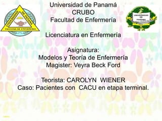 Universidad de Panamá
CRUBO
Facultad de Enfermería
Licenciatura en Enfermería
Asignatura:
Modelos y Teoría de Enfermería
Magister: Veyra Beck Ford
Teorista: CAROLYN WIENER
Caso: Pacientes con CACU en etapa terminal.
Grupo: # 3

 