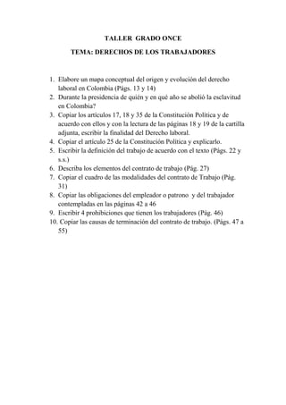 TALLER  GRADO ONCE <br />TEMA: DERECHOS DE LOS TRABAJADORES<br />Elabore un mapa conceptual del origen y evolución del derecho laboral en Colombia (Págs. 13 y 14)<br />Durante la presidencia de quién y en qué año se abolió la esclavitud en Colombia?<br />Copiar los artículos 17, 18 y 35 de la Constitución Política y de acuerdo con ellos y con la lectura de las páginas 18 y 19 de la cartilla adjunta, escribir la finalidad del Derecho laboral.<br />Copiar el artículo 25 de la Constitución Política y explicarlo.<br />Escribir la definición del trabajo de acuerdo con el texto (Págs. 22 y s.s.)<br />Describa los elementos del contrato de trabajo (Pág. 27)<br />Copiar el cuadro de las modalidades del contrato de Trabajo (Pág. 31)<br />Copiar las obligaciones del empleador o patrono  y del trabajador contempladas en las páginas 42 a 46<br />Escribir 4 prohibiciones que tienen los trabajadores (Pág. 46)<br /> Copiar las causas de terminación del contrato de trabajo. (Págs. 47 a 55)<br />