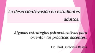 La deserción/evasión en estudiantes
adultos.
Algunas estrategias psicoeducativas para
orientar las prácticas docentes.
Lic. Prof. Graciela Resala
 