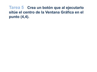 Tarea 5 Crea un botón que al ejecutarlo
sitúe el centro de la Ventana Gráfica en el
punto (4,4).
 