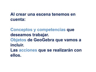 Al crear una escena tenemos en
cuenta:
Conceptos y competencias que
deseamos trabajar.
Objetos de GeoGebra que vamos a
incluir.
Las acciones que se realizarán con
ellos.
 