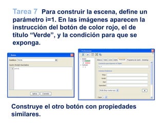 Construye el otro botón con propiedades
similares.
Tarea 7 Para construir la escena, define un
parámetro i=1. En las imágenes aparecen la
instrucción del botón de color rojo, el de
título “Verde”, y la condición para que se
exponga.
 