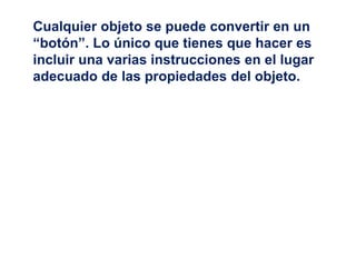 Cualquier objeto se puede convertir en un
“botón”. Lo único que tienes que hacer es
incluir una varias instrucciones en el lugar
adecuado de las propiedades del objeto.
 