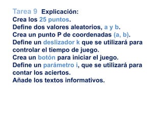 Tarea 9 Explicación:
Crea los 25 puntos.
Define dos valores aleatorios, a y b.
Crea un punto P de coordenadas (a, b).
Define un deslizador k que se utilizará para
controlar el tiempo de juego.
Crea un botón para iniciar el juego.
Define un parámetro i, que se utilizará para
contar los aciertos.
Añade los textos informativos.
 