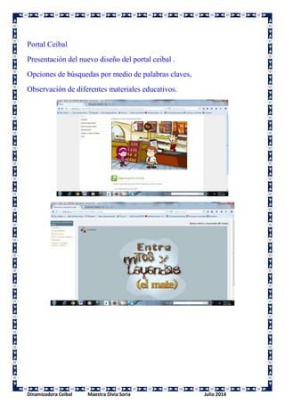 Portal Ceibal 
Presentación del nuevo diseño del portal ceibal . 
Opciones de búsquedas por medio de palabras claves, 
Observación de diferentes materiales educativos. 
Dinamizadora Ceibal Maestra Divia Soria Julio 2014 
 