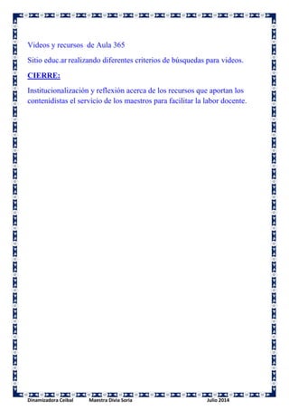 Videos y recursos de Aula 365 
Sitio educ.ar realizando diferentes criterios de búsquedas para videos. 
CIERRE: 
Institucionalización y reflexión acerca de los recursos que aportan los 
contenidistas el servicio de los maestros para facilitar la labor docente. 
Dinamizadora Ceibal Maestra Divia Soria Julio 2014 
